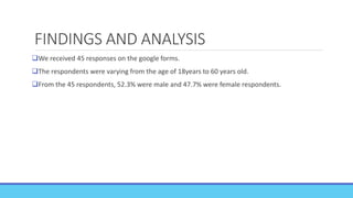 FINDINGS AND ANALYSIS
We received 45 responses on the google forms.
The respondents were varying from the age of 18years to 60 years old.
From the 45 respondents, 52.3% were male and 47.7% were female respondents.
 