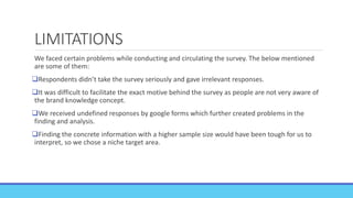 LIMITATIONS
We faced certain problems while conducting and circulating the survey. The below mentioned
are some of them:
Respondents didn’t take the survey seriously and gave irrelevant responses.
It was difficult to facilitate the exact motive behind the survey as people are not very aware of
the brand knowledge concept.
We received undefined responses by google forms which further created problems in the
finding and analysis.
Finding the concrete information with a higher sample size would have been tough for us to
interpret, so we chose a niche target area.
 