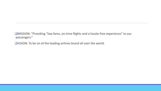 MISSION: “Providing “low fares, on-time flights and a hassle-free experience” to our
passengers.”
VISION: To be on of the leading airlines brand all over the world.
 