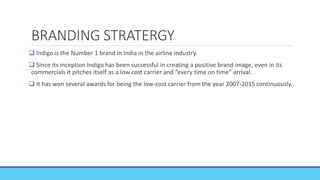 BRANDING STRATERGY
 Indigo is the Number 1 brand in India in the airline industry.
 Since its inception Indigo has been successful in creating a positive brand image, even in its
commercials it pitches itself as a low cost carrier and “every time on time” arrival.
 It has won several awards for being the low-cost carrier from the year 2007-2015 continuously.
 