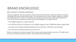 BRAND KNOWLEDGE:
WITH RESPECT TO BRAND AWARENESS:
oBrand recognition: Several elements of the brand communication, from the website, to airport
hoardings and social media advertising. The recruitment ads in their inflight magazine, the box
of snacks and so on. There is an element of consistency in all of them and it goes beyond the
font. All of these contributes towards the brand recognition of Indigo Airlines.
– The inflight magazine is called ‘Hello 6E’
– A recruitment ad for air hostesses in the inflight magazine says ‘30,000 feet above regular jobs’
– the copy on the sliding walkway leading to the aircraft says, ’50 million and climbing’.
– the snack box containing cashews says ‘Nut case’
There are many such instances across their various touch points with consumers. The light touch
of humor and the puns have an effect. They make the brand likeable.
 
