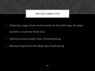 • Achieving a target return on investment: In the initial stage, the target
would be to reach the break-even
• Achieving certain market share: Nominal pricing
• Meeting competition: Providing value-based pricing
PRICING OBJECTIVE
10
 