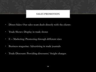 • Direct Sales: Our sales team deals directly with the clients
• Trade Shows: Display in trade shows
• E – Marketing: Promoting through different sites
• Business magazine: Advertising in trade journals
• Trade Discount: Providing discounts/ freight charges
SALES PROMOTION
14
 