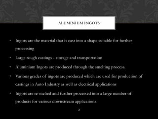 • Ingots are the material that is cast into a shape suitable for further
processing
• Large rough castings - storage and transportation
• Aluminium Ingots are produced through the smelting process.
• Various grades of ingots are produced which are used for production of
castings in Auto Industry as well as electrical applications
• Ingots are re-melted and further processed into a large number of
products for various downstream applications
ALUMINIUM INGOTS
2
 
