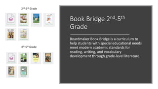 Book Bridge 2nd-5th
Grade
Boardmaker Book Bridge is a curriculum to
help students with special educational needs
meet modern academic standards for
reading, writing, and vocabulary
development through grade-level literature.
2nd-3rd Grade
4th-5th Grade
 