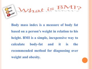 Body mass index is a measure of body fat
based on a person’s weight in relation to his
height. BMI is a simple, inexpensive way to
calculate body-fat and it is the
recommended method for diagnosing over
weight and obesity.
 