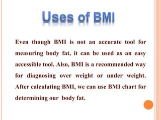 Even though BMI is not an accurate tool for
measuring body fat, it can be used as an easy
accessible tool. Also, BMI is a recommended way
for diagnosing over weight or under weight.
After calculating BMI, we can use BMI chart for
determining our body fat.
 