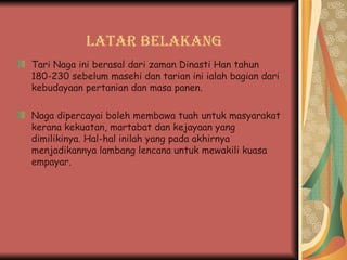 Latar Belakang Tari Naga ini berasal dari zaman Dinasti Han tahun 180-230 sebelum masehi dan tarian ini ialah bagian dari kebudayaan pertanian dan masa panen. Naga dipercayai boleh membawa tuah untuk masyarakat kerana kekuatan, martabat dan kejayaan yang dimilikinya. Hal-hal inilah yang pada akhirnya menjadikannya lambang lencana untuk mewakili kuasa empayar . 