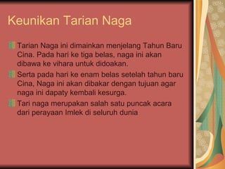 Keunikan Tarian Naga Tarian Naga ini dimainkan menjelang Tahun Baru Cina. Pada hari ke tiga belas, naga ini akan dibawa ke vihara untuk didoakan.  Serta pada hari ke enam belas setelah tahun baru Cina, Naga ini akan dibakar dengan tujuan agar naga ini dapaty kembali kesurga. Tari naga merupakan salah satu puncak acara dari perayaan Imlek di seluruh dunia 