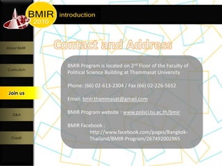 About BMIR




             BMIR Program is located on 2nd Floor of the Faculty of
Curriculum
             Political Science Building at Thammasat University

             Phone: (66) 02-613-2304 / Fax (66) 02-226-5652
 Join us
  Join us
             Email: bmir.thammasat@gmail.com

   Q&A
             BMIR Program website : www.polsci.tu.ac.th/bmir

             BMIR Facebook :
                      http://www.facebook.com/pages/Bangkok-
  Credit              Thailand/BMIR-Program/267492002965
 