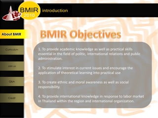 About BMIR
 About BMIR




  Curriculum   1. To provide academic knowledge as well as practical skills
               essential in the field of politic, international relations and public
               administration.
   Join us
               2. To stimulate interest in current issues and encourage the
               application of theoretical learning into practical use

    Q&A        3. To create ethnic and moral awareness as well as social
               responsibility.

    Credit
               4. To provide international knowledge in response to labor market
               in Thailand within the region and international organization.
 
