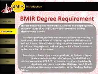 About BMIR

               Student must complete a minimum of 126 credits including the general
               education course of 30 credits, major course 90 credits and free
Curriculum
  Curriculum   elective course 6 credits

                In order to graduate, students must complete all courses according to
    Join us
               BMIR curriculum and follow all rules and regulations of the Faculty of
               Political Science. This includes attaining the minimum cumulative GPA
               of 2.00 and being registered with the program for at least 7 semesters
               and no more than 14 semesters.
    Q&A

                According to this one when students graduate the Bachelor's degree:
                         -Students who have a Bachelor's degree from BMIR with a
    Credit     minimum cumulative GPA 3.00 can advance to graduate level directly.
                         -Applicants who have a cumulative GPA lower than 3.00 will
               need to take a written entrance examination by the Faculty of Political
               Science.
 