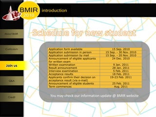 About BMIR




Curriculum   Application form available                 15 Sep.    2010
             Application submission in person       15 Sep. - 30   Nov. 2010
             Application submission by mail         15 Sep. - 20   Nov. 2010
             Announcement of eligible applicants        24 Dec.    2010
             for written exam
 Join us
  Join us    Written examination                         9 Jan. 2011
             Result announcement                        28 Jan. 2011
             Interview examination                       5 Feb. 2011
             Acceptance results                         18 Feb. 2011
             Applicants confirm their decision on      19-23 Feb. 2011
   Q&A       acceptance result (via e-mail)
             Announcement of eligible students          25 Feb. 2011
             Term commences                              Aug. 2011



  Credit
              You may check our information update @ BMIR website
 