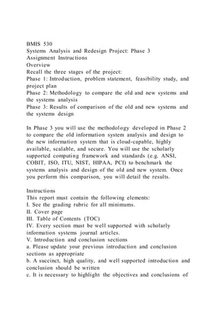BMIS 530
Systems Analysis and Redesign Project: Phase 3
Assignment Instructions
Overview
Recall the three stages of the project:
Phase 1: Introduction, problem statement, feasibility study, and
project plan
Phase 2: Methodology to compare the old and new systems and
the systems analysis
Phase 3: Results of comparison of the old and new systems and
the systems design
In Phase 3 you will use the methodology developed in Phase 2
to compare the old information system analysis and design to
the new information system that is cloud-capable, highly
available, scalable, and secure. You will use the scholarly
supported computing framework and standards (e.g. ANSI,
COBIT, ISO, ITU, NIST, HIPAA, PCI) to benchmark the
systems analysis and design of the old and new system. Once
you perform this comparison, you will detail the results.
Instructions
This report must contain the following elements:
I. See the grading rubric for all minimums.
II. Cover page
III. Table of Contents (TOC)
IV. Every section must be well supported with scholarly
information systems journal articles.
V. Introduction and conclusion sections
a. Please update your previous introduction and conclusion
sections as appropriate
b. A succinct, high quality, and well supported introduction and
conclusion should be written
c. It is necessary to highlight the objectives and conclusions of
 