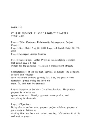 BMIS 580
COURSE PROJECT: PHASE 3 PROJECT CHARTER
TEMPLATE
Project Title: Customer Relationship Management Project
Charter
Project Start Date: Aug 28, 2017 Projected Finish Date: Oct 20,
2017
Project Manager: Ambar Sharma
Project Description: Valley Proteins is a rendering company
that could have a better
system for the customer relationship management stragety
Characteristics of the Product, Service, or Result: The company
collects and recycles
used restaurant cooking grease; fats, oils, and grease from
restaurant grease traps; and inedible
meat, fat, and bone by-products
Project Purpose or Business Case/Justification: The project
purpose is to make the
system more user friendly, generate more profits, and
everything is electronic
Project Objectives:
Being able to collect data; prepare project exhibits; prepare a
presentation; determine
meeting time and location; submit meeting information to media
and post on project
 