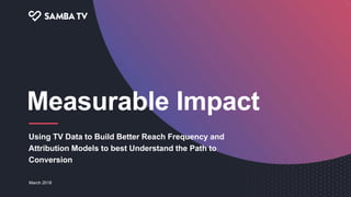 Using TV Data to Build Better Reach Frequency and
Attribution Models to best Understand the Path to
Conversion
Measurable Impact
March 2018
 