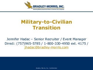 Bradley-Morris, Inc. Confidential
Military-to-Civilian
Transition
Jennifer Hadac – Senior Recruiter / Event Manager
Direct: (757)965-5785 / 1-800-330-4950 ext. 4175 /
jhadac@bradley-morris.com
 