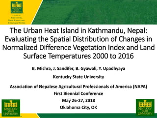 The Urban Heat Island in Kathmandu, Nepal:
Evaluating the Spatial Distribution of Changes in
Normalized Difference Vegetation Index and Land
Surface Temperatures 2000 to 2016
B. Mishra, J. Sandifer, B. Gyawali, Y. Upadhyaya
Kentucky State University
Association of Nepalese Agricultural Professionals of America (NAPA)
First Biennial Conference
May 26-27, 2018
Oklahoma City, OK
 