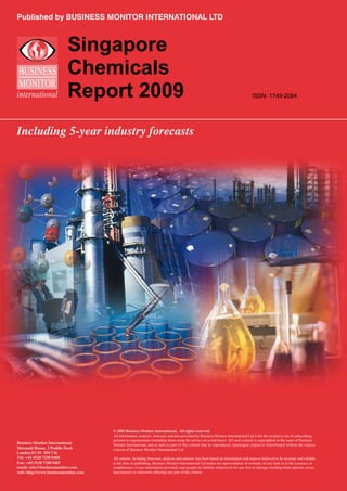 Published by BUSINESS MONITOR INTERNATIONAL LTD



                          Singapore
                          Chemicals
                          Report 2009                                                                                             ISSN: 1749-2084




Including 5-year industry forecasts




                                      © 2009 Business Monitor International. All rights reserved.
                                      All information, analysis, forecasts and data provided by Business Monitor International Ltd is for the exclusive use of subscribing
                                      persons or organisations (including those using the service on a trial basis). All such content is copyrighted in the name of Business
Business Monitor International        Monitor International, and as such no part of this content may be reproduced, repackaged, copied or redistributed without the express
Mermaid House, 2 Puddle Dock          consent of Business Monitor International Ltd.
London EC4V 3DS UK
Tel: +44 (0)20 7248 0468              All content, including forecasts, analysis and opinion, has been based on information and sources believed to be accurate and reliable
Fax: +44 (0)20 7248 0467              at the time of publishing. Business Monitor International Ltd makes no representation of warranty of any kind as to the accuracy or
email: subs@businessmonitor.com       completeness of any information provided, and accepts no liability whatsoever for any loss or damage resulting from opinion, errors,
web: http://www.businessmonitor.com   inaccuracies or omissions affecting any part of the content.
 
