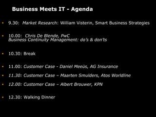 Business Meets IT - Agenda

•   9.30: Market Research: William Visterin, Smart Business Strategies


•   10.00: Chris De Blende, PwC
    Business Continuity Management: do’s & don’ts


•   10.30: Break


•   11.00: Customer Case - Daniel Meeüs, AG Insurance

•   11.30: Customer Case – Maarten Smulders, Atos Worldline

•   12.00: Customer Case – Albert Brouwer, KPN


•   12.30: Walking Dinner
 