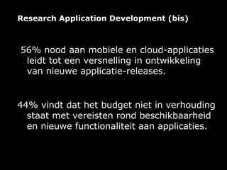 Research Application Development (bis)



56% nood aan mobiele en cloud-applicaties
 leidt tot een versnelling in ontwikkeling
 van nieuwe applicatie-releases.


44% vindt dat het budget niet in verhouding
  staat met vereisten rond beschikbaarheid
  en nieuwe functionaliteit aan applicaties.
 