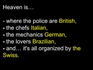 Heaven is…

- where the police are British,
- the chefs Italian,
- the mechanics German,
- the lovers Brazilian,
- and… it's all organized by the
Swiss.
 