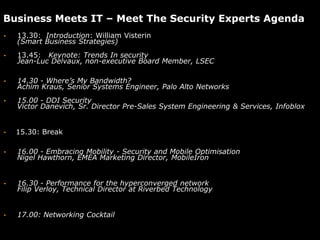 Business Meets IT – Meet The Security Experts Agenda
•   13.30: Introduction: William Visterin
    (Smart Business Strategies)
•   13.45: Keynote: Trends In security
    Jean-Luc Delvaux, non-executive Board Member, LSEC

•   14.30 - Where’s My Bandwidth?
    Achim Kraus, Senior Systems Engineer, Palo Alto Networks
•   15.00 - DDI Security
    Victor Danevich, Sr. Director Pre-Sales System Engineering & Services, Infoblox


•   15.30: Break

•   16.00 - Embracing Mobility - Security and Mobile Optimisation
    Nigel Hawthorn, EMEA Marketing Director, MobileIron


•   16.30 - Performance for the hyperconverged network
    Filip Verloy, Technical Director at Riverbed Technology


•   17.00: Networking Cocktail
 