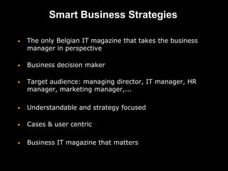 Smart Business Strategies

•   The only Belgian IT magazine that takes the business
    manager in perspective

•   Business decision maker

•   Target audience: managing director, IT manager, HR
    manager, marketing manager,...

•   Understandable and strategy focused

•   Cases & user centric

•   Business IT magazine that matters
 
