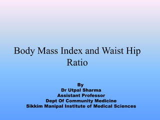 Body Mass Index and Waist Hip 
Ratio 
By 
Dr Utpal Sharma 
Assistant Professor 
Dept Of Community Medicine 
Sikkim Manipal Institute of Medical Sciences 
 