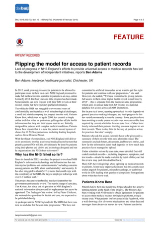 PATIENT RECORDS
Flipping the model for access to patient records
Lack of progress in NHS England’s efforts to provide universal access to medical records has led
to the development of independent initiatives, reports Ben Adams
Ben Adams freelance healthcare journalist, Chichester, UK
In 2012, amid growing pressure for patients to be allowed to
participate more in their own care, NHS England promised to
make full medical records available to patients in an easy, online
format by 2018. But four years on, little progress has been made.
Some patients can now register with their GPs to look at their
records online but they find only partial information.
Yet while the NHS has struggled to overcome issues of
confidentiality and security as well as technological challenges,
a small and nimble company has jumped into the void. Patients
Know Best, which was set up in 2009, has created a simple
online tool that relies on patients to pull together all the health
information that they and their carers need to see. Initially
designed for patients with complex medical conditions, Patients
Know Best reports that it is now the patient record system of
choice for 60 NHS organisations, including leading hospitals
such as Great Ormond Street.
With the threat of competition, can NHS England still deliver
on its promise to provide a universal medical record system that
people can trust? Or will the job ultimately be done by patients
using their phones and tablets and technology designed and run
by organisations the NHS does not control?
Why has the NHS failed so far?
Since its launch in 2012, care.data, the project to overhaul NHS
England’s information technology and infrastructure has run
into myriad problems and embarrassments,1
including concerns
among patients and GPs about confidentiality2
and security. It
has also struggled to identify IT systems that could cope with
the complexity of the NHS, the largest employer in Europe with
over 1.3 million staff.3
The project became so embroiled that last September the
government announced a review. The man in charge of care.data,
Tim Kelsey, has since left his position as NHS England’s
national information director and his replacement has yet to be
appointed. The findings of the review, led by Fiona Caldicott,
the national data guardian for health and care, are expected to
be published shortly.
A spokesperson for NHS England told The BMJ that there was
now no end date for the care.data programme: “We have not
committed to artificial timescales as we want to get this right
for patients and continue with our preparations,” she said.
However, she added, “We have committed to giving patients
full access to their entire digital health record in real time by
2018”—this is separate from the main care.data programme,
which aims to upload data from GP records to a national
database for access across all NHS institutions.
But in practical terms, opening up medical records depends on
general practices making it happen, and their progress in this
has varied enormously across the country. Some practices have
been working to make patient records even more accessible than
required by current schedules for care.data (box). Others have
barely informed their patients that they can now register to see
their records. There is also little in the way of punitive action
for practices that don’t comply.
Patients who ask for access currently have to be given only a
summary of their records with most elements coded. The
summaries exclude letters, documents, and free text entries, and
how far the information dates back depends on how much data
practices have managed to upload.
Under schedules set out by care.data, more detailed (but still
coded) medical records— including diagnoses, symptoms, and
test results—should be made available by April of this year, but
the review may push this deadline back.4
Many GPs have misgivings about opening up medical records
to patients. Some have expressed concern that this could cause
undue anguish for patients, misunderstandings, or additional
work for GPs dealing with queries or complaints from patients
about what they have read.
Patients Know Best
Patients Know Best has meanwhile forged ahead in this area by
putting patients at the heart of the process. The business has
been working with NHS trusts to obtain agreement for patients
to access their medical records through its platform, using a
secure code. What patients see looks much like Facebook, with
a wall showing a list of current medications and other data and
messages from doctors or nurses to view. Patients can invite
benjohnadams26@gmail.com
For personal use only: See rights and reprints http://www.bmj.com/permissions Subscribe: http://www.bmj.com/subscribe
BMJ 2016;352:i722 doi: 10.1136/bmj.i722 (Published 9 February 2016) Page 1 of 2
Feature
FEATURE
 