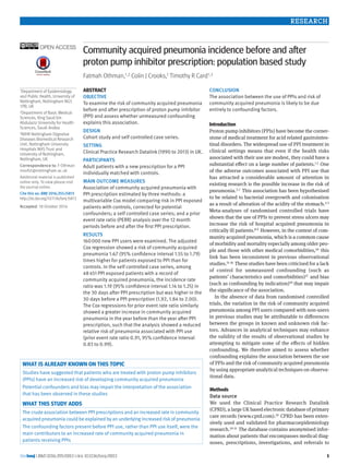 the bmj | BMJ 2016;355:i5813 | doi: 10.1136/bmj.i5813
RESEARCH
1
open access
1Department of Epidemiology
and Public Health, University of
Nottingham, Nottingham NG5
1PB, UK
2Department of Basic Medical
Sciences, King Saud bin
Abdulaziz University for Health
Sciences, Saudi Arabia
3NIHR Nottingham Digestive
Diseases Biomedical Research
Unit, Nottingham University
Hospitals NHS Trust and
University of Nottingham,
Nottingham, UK
Correspondence to: F Othman
msxfo1@nottingham.ac.uk
Additional material is published
online only. To view please visit
the journal online.
Cite this as: BMJ 2016;355:i5813
http://dx.doi.org/10.1136/bmj.i5813
Accepted: 18 October 2016
Community acquired pneumonia incidence before and after
proton pump inhibitor prescription: population based study
Fatmah Othman,1,2 Colin J Crooks,1 Timothy R Card1,3
ABSTRACT
Objective
To examine the risk of community acquired pneumonia
before and after prescription of proton pump inhibitor
(PPI) and assess whether unmeasured confounding
explains this association.
Design
Cohort study and self controlled case series.
Setting
Clinical Practice Research Datalink (1990 to 2013) in UK.
Participants
Adult patients with a new prescription for a PPI
individually matched with controls.
Main outcome measures
Association of community acquired pneumonia with
PPI prescription estimated by three methods: a
multivariable Cox model comparing risk in PPI exposed
patients with controls, corrected for potential
confounders; a self controlled case series; and a prior
event rate ratio (PERR) analysis over the 12 month
periods before and after the first PPI prescription.
Results
160 000 new PPI users were examined. The adjusted
Cox regression showed a risk of community acquired
pneumonia 1.67 (95% confidence interval 1.55 to 1.79)
times higher for patients exposed to PPI than for
controls. In the self controlled case series, among
48 451 PPI exposed patients with a record of
community acquired pneumonia, the incidence rate
ratio was 1.19 (95% confidence interval 1.14 to 1.25) in
the 30 days after PPI prescription but was higher in the
30 days before a PPI prescription (1.92, 1.84 to 2.00).
The Cox regressions for prior event rate ratio similarly
showed a greater increase in community acquired
pneumonia in the year before than the year after PPI
prescription, such that the analysis showed a reduced
relative risk of pneumonia associated with PPI use
(prior event rate ratio 0.91, 95% confidence interval
0.83 to 0.99).
Conclusion
The association between the use of PPIs and risk of
community acquired pneumonia is likely to be due
entirely to confounding factors.
Introduction
Proton pump inhibitors (PPIs) have become the corner-
stone of medical treatment for acid related gastrointes-
tinal disorders. The widespread use of PPI treatment in
clinical settings means that even if the health risks
associated with their use are modest, they could have a
substantial effect on a large number of patients.1 2  One
of the adverse outcomes associated with PPI use that
has attracted a considerable amount of attention in
existing research is the possible increase in the risk of
pneumonia.3-7 This association has been hypothesised
to be related to bacterial overgrowth and colonisation
as a result of alteration of the acidity of the stomach.4 5 
Meta-analyses of randomised controlled trials have
shown that the use of PPIs to prevent stress ulcers may
increase the risk of hospital acquired pneumonia in
critically ill patients.8 9 However, in the context of com-
munity acquired pneumonia, which is a common cause
of morbidity and mortality especially among older peo-
ple and those with other medical comorbidities,10  this
link has been inconsistent in previous observational
studies.11-16 These studies have been criticised for a lack
of control for unmeasured confounding (such as
patients’ characteristics and comorbidities)17 and bias
(such as confounding by indication)18 that may impair
the significance of the association.
In the absence of data from randomised controlled
trials, the variation in the risk of community acquired
pneumonia among PPI users compared with non-users
in previous studies may be attributable to differences
between the groups in known and unknown risk fac-
tors. Advances in analytical techniques may enhance
the validity of the results of observational studies by
attempting to mitigate some of the effects of hidden
confounding. We therefore aimed to assess whether
confounding explains the association between the use
of PPIs and the risk of community acquired pneumonia
by using appropriate analytical techniques on observa-
tional data.
Methods
Data source
We used the Clinical Practice Research Datalink
(CPRD), a large UK based electronic database of ­primary
care records (www.cprd.com).19 CPRD has been exten-
sively used and validated for pharmacoepidemiology
research.19-21 The database contains anonymised infor-
mation about patients that encompasses medical diag-
noses, prescriptions, investigations, and referrals to
What is already known on this topic
Studies have suggested that patients who are treated with proton pump inhibitors
(PPIs) have an increased risk of developing community acquired pneumonia
Potential confounders and bias may impair the interpretation of the association
that has been observed in these studies
What this study adds
The crude association between PPI prescriptions and an increased rate in community
acquired pneumonia could be explained by an underlying increased riskof pneumonia
The confounding factors present before PPI use, rather than PPI use itself, were the
main contributors to an increased rate of community acquired pneumonia in
patients receiving PPIs
 