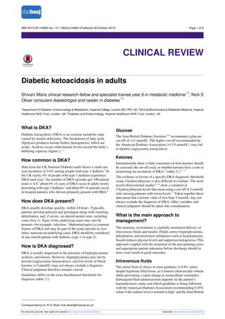 Diabetic ketoacidosis in adults
Shivani Misra clinical research fellow and specialist trainee year 6 in metabolic medicine
1 2
, Nick S
Oliver consulant diabetologist and reader in diabetes
1 3
1
Department of Diabetes, Endocrinology & Metabolism, Imperial College, London W2 1PG, UK; 2
Clinical Biochemistry & Metabolic Medicine, Imperial
Healthcare NHS Trust, London, UK; 3
Diabetes and Endocrinology, Imperial Healthcare NHS Trust, London, UK
What is DKA?
Diabetic ketoacidosis (DKA) is an extreme metabolic state
caused by insulin deficiency. The breakdown of fatty acids
(lipolysis) produces ketone bodies (ketogenesis), which are
acidic. Acidosis occurs when ketone levels exceed the body’s
buffering capacity (figure⇓).1 2
How common is DKA?
Data from the UK National Diabetes audit shows a crude one
year incidence of 3.6% among people with type 1 diabetes.3
In
the UK nearly 4% of people with type 1 diabetes experience
DKA each year,3
the number of DKA episodes per 100 patient
years is 4.8,4
about 6% of cases of DKA occur in adults newly
presenting with type 1 diabetes,5
and about 8% of episodes occur
in hospital patients who did not primarily present with DKA.6
How does DKA present?
DKA usually develops quickly, within 24 hours. Typically,
patients develop polyuria and polydipsia along with vomiting,
dehydration, and, if severe, an altered mental state, including
coma (box 1). Signs of the underlying cause may also be
present—for example, infection.7
Abdominal pain is a common
feature of DKA and may be part of the acute episode or, less
often, represent an underlying cause. DKA should be considered
in any unwell patient with diabetes (type 1 or type 2).
How is DKA diagnosed?
DKA is usually diagnosed in the presence of hyperglycaemia,
acidosis, and ketosis. However, hyperglycaemia may not be
present (euglycaemic ketoacidosis), and low levels of blood
ketones (<3 mmol/L) may not always exclude a diagnosis.
Clinical judgment therefore remains crucial.
Guidelines differ on the exact biochemical thresholds for
diagnosis (table 1⇓).
Glucose
The Joint British Diabetes Societies9 10
recommend a glucose
cut-off of >11 mmol/L. The higher cut-off recommended by
the American Diabetes Association (>13.9 mmol/L)7
may fail
to identify euglycaemic ketoacidosis.
Ketones
Internationally there is little consensus on how ketones should
be assessed, the cut-off used, or whether ketones have a role in
monitoring for resolution of DKA11
(table 2⇓).12 13
The evidence in favour of a specific DKA diagnostic threshold
using 3-hydroxybutyrate is also difficult to evaluate. The more
recent observational studies14-16
show a variation in
3-hydroxybutyrate levels that mean using a cut-off of 3 mmol/L
risks missing patients with lower levels.12
Taken together these
data mean that a ketone value of less than 3 mmol/L may not
always exclude the diagnosis of DKA. Other variables and
clinical judgment should be taken into consideration.
What is the main approach to
management?
The mainstay of treatment is carefully monitored delivery of
intravenous fluids and insulin. Fluids correct hyperglycaemia,
dehydration, and electrolyte imbalances such as hypokalaemia.
Insulin reduces glucose levels and suppresses ketogenesis. This
approach coupled with the treatment of the precipitating cause
and appropriate patient education before discharge should in
most cases result in good outcomes.
Intravenous fluids
The initial fluid of choice in most guidance is 0.9% saline,
despite hypotonic fluid losses, as it restores intravascular volume
while preventing a rapid change in extracellular osmolality.1
Subsequent fluid administration depends on the patient’s
haemodynamic status and which guideline is being followed,
with the American Diabetes Association recommending 0.45%
saline if the sodium level is normal or high7
and the Joint British
Correspondence to: N S Oliver nick.oliver@imperial.ac.uk
For personal use only: See rights and reprints http://www.bmj.com/permissions Subscribe: http://www.bmj.com/subscribe
BMJ 2015;351:h5660 doi: 10.1136/bmj.h5660 (Published 28 October 2015) Page 1 of 8
Clinical Review
CLINICAL REVIEW
 