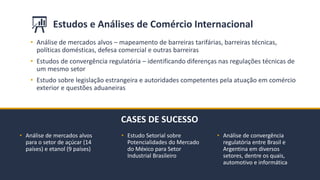 BMJ 11BMJ 11
CASES DE SUCESSO
• Estudo Setorial sobre
Potencialidades do Mercado
do México para Setor
Industrial Brasileiro
Estudos e Análises de Comércio Internacional
• Análise de mercados alvos
para o setor de açúcar (14
países) e etanol (9 países)
• Análise de convergência
regulatória entre Brasil e
Argentina em diversos
setores, dentre os quais,
automotivo e informática
• Análise de mercados alvos – mapeamento de barreiras tarifárias, barreiras técnicas,
políticas domésticas, defesa comercial e outras barreiras
• Estudos de convergência regulatória – identificando diferenças nas regulações técnicas de
um mesmo setor
• Estudo sobre legislação estrangeira e autoridades competentes pela atuação em comércio
exterior e questões aduaneiras
 