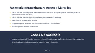 BMJ 13BMJ 13
CASES DE SUCESSO
Assessoria estratégica para Acesso a Mercados
• Elaboração de estratégias de acesso a mercados – quais as regras que de comércio exterior
que se aplicam no país alvo
• Elaboração de classificação aduaneira de produto e tarifa aplicável
• Identificação de Regras de origem
• Mapeamento de Barreiras não tarifárias –técnicas e regulatórias
• Organização de missões comerciais
• Mapeamento para CNI de 20 barreiras não-tarifárias às exportações brasileira de diversos países
• Organização de missão empresarial brasileira para a Tailândia
 