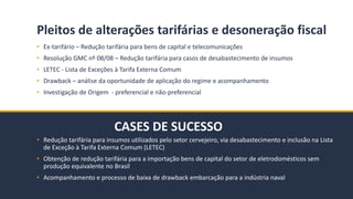 BMJ 14BMJ 14
CASES DE SUCESSO
Pleitos de alterações tarifárias e desoneração fiscal
• Ex-tarifário – Redução tarifária para bens de capital e telecomunicações
• Resolução GMC nº 08/08 – Redução tarifária para casos de desabastecimento de insumos
• LETEC - Lista de Exceções à Tarifa Externa Comum
• Drawback – análise da oportunidade de aplicação do regime e acompanhamento
• Investigação de Origem - preferencial e não-preferencial
• Redução tarifária para insumos utilizados pelo setor cervejeiro, via desabastecimento e inclusão na Lista
de Exceção à Tarifa Externa Comum (LETEC)
• Obtenção de redução tarifária para a importação bens de capital do setor de eletrodomésticos sem
produção equivalente no Brasil
• Acompanhamento e processo de baixa de drawback embarcação para a indústria naval
 