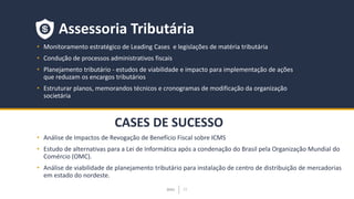 BMJ 15BMJ 15
CASES DE SUCESSO
Assessoria Tributária
• Monitoramento estratégico de Leading Cases e legislações de matéria tributária
• Condução de processos administrativos fiscais
• Planejamento tributário - estudos de viabilidade e impacto para implementação de ações
que reduzam os encargos tributários
• Estruturar planos, memorandos técnicos e cronogramas de modificação da organização
societária
• Análise de Impactos de Revogação de Benefício Fiscal sobre ICMS
• Estudo de alternativas para a Lei de Informática após a condenação do Brasil pela Organização Mundial do
Comércio (OMC).
• Análise de viabilidade de planejamento tributário para instalação de centro de distribuição de mercadorias
em estado do nordeste.
 
