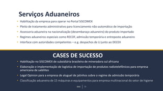 BMJ 16BMJ 16
CASES DE SUCESSO
Serviços Aduaneiros
• Habilitação da empresa para operar no Portal SISCOMEX
• Pleito de tratamento administrativo para licenciamento não-automático de importação
• Assessoria aduaneira na nacionalização (desembaraço aduaneiro) do produto importado
• Regimes aduaneiros especiais como RECOF, admissão temporária e entreposto aduaneiro
• Interface com autoridades competentes – e.g. despachos de LI junto ao DECEX
• Habilitação no SISCOMEX de subsidiária brasileira de mineradora sul africana
• Elaboração e implementação de logística de importação de produtos radiotelefônicos para empresa
americana de satélites
• Legal Opinion para a empresa de aluguel de jatinhos sobre o regime de admissão temporária
• Classificação aduaneira de 15 máquinas e equipamentos para empresa multinacional do setor de higiene
 