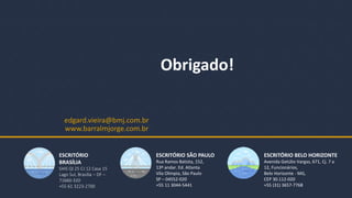 BMJ 18
ESCRITÓRIO
BRASÍLIA
SHIS QI 25 CJ 12 Casa 15
Lago Sul, Brasília – DF –
71660-320
+55 61 3223-2700
www.barralmjorge.com.br
ESCRITÓRIO SÃO PAULO
Rua Ramos Batista, 152,
13º andar. Ed. Atlanta
Vila Olímpia, São Paulo
SP – 04552-020
+55 11 3044-5441
ESCRITÓRIO BELO HORIZONTE
Avenida Getúlio Vargas, 671, Cj. 7 a
12, Funcionários,
Belo Horizonte - MG,
CEP 30.112-020
+55 (31) 3657-7768
Obrigado!
edgard.vieira@bmj.com.br
 