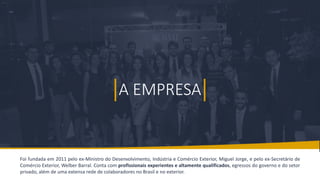 BMJ 2
A EMPRESA
A EMPRESA
Foi fundada em 2011 pelo ex-Ministro do Desenvolvimento, Indústria e Comércio Exterior, Miguel Jorge, e pelo ex-Secretário de
Comércio Exterior, Welber Barral. Conta com profissionais experientes e altamente qualificados, egressos do governo e do setor
privado, além de uma extensa rede de colaboradores no Brasil e no exterior.
 