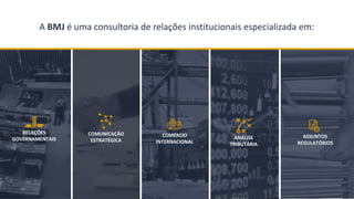 BMJ 3
ASSUNTOS
REGULATÓRIOS
COMÉRCIO
INTERNACIONAL
COMUNICAÇÃO
ESTRATÉGICA ANÁLISE
TRIBUTÁRIA
RELAÇÕES
GOVERNAMENTAIS
A EMPRESAA BMJ é uma consultoria de relações institucionais especializada em:
 