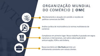 BMJ 8BMJ 8
Monitoramento e atuação em comitês e revisões de
políticas comerciais da OMC
Análise jurídica de inconsistência às normas multilaterais de
comércio
Nosso escritório em São Paulo permite um
alinhamento constante com nossos clientes.
Compliance em primeiro lugar. Nosso trabalho é pautado em regras
nacionais e internacionais, com plena observação da lei
anticorrupção, FCPA e anti-bribery.
ORGANIZAÇÃO MUNDIAL
DO COMÉRCIO | OMC
 
