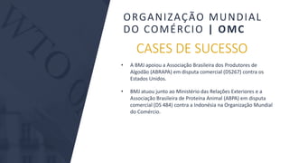 BMJ 9BMJ 9
CASES DE SUCESSO
• A BMJ apoiou a Associação Brasileira dos Produtores de
Algodão (ABRAPA) em disputa comercial (DS267) contra os
Estados Unidos.
• BMJ atuou junto ao Ministério das Relações Exteriores e a
Associação Brasileira de Proteína Animal (ABPA) em disputa
comercial (DS 484) contra a Indonésia na Organização Mundial
do Comércio.
ORGANIZAÇÃO MUNDIAL
DO COMÉRCIO | OMC
 