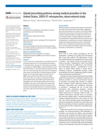 the bmj | BMJ 2020;368:l6968 | doi: 10.1136/bmj.l6968 1
RESEARCH
Opioid prescribing patterns among medical providers in the
­United States, 2003-17: retrospective, observational study
Mathew V Kiang,1,2
Keith Humphreys,2,3
Mark R Cullen,1
Sanjay Basu4,5,6
Abstract
OBJECTIVE
To examine the distribution and patterns of opioid
prescribing in the United States.
DESIGN
Retrospective, observational study.
SETTING
National private insurer covering all 50 US states and
Washington DC.
PARTICIPANTS
An annual average of 669 495 providers prescribing
8.9 million opioid prescriptions to 3.9 million patients
from 2003 through 2017.
MAIN OUTCOME MEASURES
Standardized doses of opioids in morphine
milligram equivalents (MMEs) and number of opioid
prescriptions.
RESULTS
In 2017, the top 1% of providers accounted for 49% of
all opioid doses and 27% of all opioid prescriptions.
In absolute terms, the top 1% of providers prescribed
an average of 748 000 MMEs—nearly 1000 times more
than the middle 1%. At least half of all providers in the
top 1% in one year were also in the top 1% in adjacent
years. More than two fifths of all prescriptions written
by the top 1% of providers were for more than 50
MMEs a day and over four fifths were for longer
than seven days. In contrast, prescriptions written
by the bottom 99% of providers were below these
thresholds, with 86% of prescriptions for less than
50 MMEs a day and 71% for fewer than seven days.
Providers prescribing high amounts of opioids and
patients receiving high amounts of opioids persisted
over time, with over half of both appearing in adjacent
years.
CONCLUSIONS
Most prescriptions written by the majority of providers
are under the recommended thresholds, suggesting
that most US providers are careful in their prescribing.
Interventions focusing on this group of providers are
unlikely to effect beneficial change and could induce
unnecessary burden. A large proportion of providers
have established relationships with their patients over
multiple years. Interventions to reduce inappropriate
opioid prescribing should be focused on improving
patient care, management of patients with complex
pain, and reducing comorbidities rather than seeking
to enforce a threshold for prescribing.
Introduction
From 1999 to 2010, opioid prescribing in the US
quadrupled,1
reaching a per capita level well beyond
that of any other nation.2
The effectiveness of long
term opioid treatment for management of chronic pain
is unclear,3 4
but opioids remain an essential tool for
medical providers. Inappropriate opioid prescribing
can lead to diversion of, addiction to, and overdose
from prescription opioids,5-9
contributing to an epi­
demic of opioid related deaths in recent years.10
Promoting cautious, scientifically justified, opioid
prescribing has become a leading goal of policy makers
in both government and healthcare.11-14
Strategies to reduce inappropriate opioid prescribing
range from broad policies or guidelines targeted at all
medical providers to narrow interventions focused
on providers prescribing high amounts of opioids.
Broad strategies include improving medical school
education curriculums and compulsory education
of providers,15
mandating the use of state level
prescription drug monitoring programs, creating
national clinical guidelines,16
and lowering the
default opioid dose in electronic health records.17-20
Targeted interventions typically focus on providers
who prescribe opioids above a specified threshold. A
common targeted intervention is the creation of “pill
mill” laws, which typically require documentation of
medical examinations and follow-up visits before and
after the prescribing of opioids, mandatory registration
of clinics with the state, or physician ownership of pain
clinics.21-25
Targeted interventions do not require new laws. For
example, one national pharmacy chain identified 42
providers, out of nearly one million, who prescribed
excessive levels of opioids (eg, 98th centile for volume,
95th centile for proportion, and had a high number of
patients who paid cash) and requested documentation
justifying their level of prescribing. Of the 42 providers
contacted, only six responded with medically justified
reasons. The remaining 36 who did not respond or did
1
Center for Population Health
Sciences, Stanford University
School of Medicine, 1701 Page
Mill Road, Palo Alto, CA 94304,
USA
2
Department of Psychiatry and
Behavioral Sciences, Stanford
University School of Medicine,
Palo Alto, CA, USA
3
Palo Alto VA Health Care
System, Palo Alto, CA, USA
4
Center for Primary Care,
Harvard Medical School,
Boston, MA, USA
5
Research and Analytics,
Collective Health, San Francisco,
CA, USA
6
School of Public Health,
Imperial College, London, UK
Correspondence to: M V Kiang
mkiang@stanford.edu
(or @mathewkiang on Twitter:
ORCID 0000-0001-9198-150X)
Additional material is published
online only. To view please visit
the journal online.
Cite this as: BMJ2020;368:l6968
http://dx.doi.org/10.1136/bmj.l6968
Accepted: 3 December 2019
WHAT IS ALREADY KNOWN ON THIS TOPIC
Opioid prescribing remains far higher in the US than in other countries, despite
efforts to reduce inappropriate opioid prescribing
Previous studies have noted that opioid prescribing in the US is skewed;
however, the extent of this skewness in a geographically diverse and
demographically representative population has not been well established
WHAT THIS STUDY ADDS
This study found that about 1% of providers account for nearly half of all opioid
doses and one quarter of all opioid prescriptions
The results suggest that rather than impose rigid thresholds on most providers,
who generally prescribe opioids safely, interventions should focus on the top 1%
of providers and their patients
The results also suggest that interventions should focus on improving patient
care, managing patients with complex pain, and reducing comorbidities
on4February2020byguest.Protectedbycopyright.http://www.bmj.com/BMJ:firstpublishedas10.1136/bmj.l6968on29January2020.Downloadedfrom
 