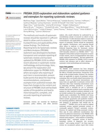 RESEARCH METHODS AND REPORTING
the bmj | BMJ 2021;372:n160 | doi: 10.1136/bmj.n160 1
PRISMA 2020 explanation and elaboration: updated guidance
and exemplars for reporting systematic reviews
Matthew J Page,1
David Moher,2
Patrick M Bossuyt,3
Isabelle Boutron,4
Tammy C Hoffmann,5
Cynthia D Mulrow,6
Larissa Shamseer,7
Jennifer M Tetzlaff,8
Elie A Akl,9
Sue E Brennan,1
Roger Chou,10
Julie Glanville,11
Jeremy M Grimshaw,12
Asbjørn Hróbjartsson,13
Manoj M Lalu,14
Tianjing Li,15
Elizabeth W Loder,16
Evan Mayo-Wilson,17
Steve McDonald,1
Luke A McGuinness,18
Lesley A Stewart,19
James Thomas,20
Andrea C Tricco,21
Vivian A Welch,22
Penny Whiting,18
Joanne E McKenzie1
The methods and results of systematic
reviews should be reported in sufficient
detail to allow users to assess the
trustworthiness and applicability of the
review findings. The Preferred
Reporting Items for Systematic reviews
and Meta-Analyses (PRISMA)
statement was developed to facilitate
transparent and complete reporting of
systematic reviews and has been
updated (to PRISMA 2020) to reflect
recent advances in systematic review
methodology and terminology. Here,
we present the explanation and
elaboration paper for PRISMA 2020,
where we explain why reporting of
each item is recommended, present
bullet points that detail the reporting
recommendations, and present
examples from published reviews. We
hope that changes to the content and
structure of PRISMA 2020 will facilitate
uptake of the guideline and lead to
more transparent, complete, and
accurate reporting of systematic
reviews.
Systematic reviews are essential for healthcare
providers, policy makers, and other decision
makers, who would otherwise be confronted by an
overwhelming volume of research on which to base
their decisions. To allow decision makers to assess the
trustworthiness and applicability of review findings,
reports of systematic reviews should be transparent
and complete. Furthermore, such reporting should
allow others to replicate or update reviews. The
Preferred Reporting Items for Systematic reviews
and Meta-Analyses (PRISMA) statement published in
2009 (hereafter referred to as PRISMA 2009)1-12
was
designed to help authors prepare transparent accounts
of their reviews, and its recommendations have been
widely endorsed and adopted.13
We have updated the
PRISMA 2009 statement (to PRISMA 2020) to ensure
currency and relevance and to reflect advances in
systematic review methodology and terminology.
Scope of this guideline
The PRISMA 2020 statement has been designed
primarily for systematic reviews of studies that evaluate
the effects of health interventions, irrespective of the
design of the included studies. However, the checklist
items are applicable to reports of systematic reviews
evaluating other non-health-related interventions (for
example, social or educational interventions), and
many items are applicable to systematic reviews with
objectives other than evaluating interventions (such
as evaluating aetiology, prevalence, or prognosis).
PRISMA 2020 is intended for use in systematic
reviews that include synthesis (such as pairwise meta-
analysis or other statistical synthesis methods) or do
not include synthesis (for example, because only one
eligible study is identified). The PRISMA 2020 items
are relevant for mixed-methods systematic reviews
(which include quantitative and qualitative studies),
but reporting guidelines addressing the presentation
and synthesis of qualitative data should also be
consulted.14 15
PRISMA 2020 can be used for original
systematic reviews, updated systematic reviews, or
continually updated (“living”) systematic reviews.
However, for updated and living systematic reviews,
there may be some additional considerations that
need to be addressed. Extensions to the PRISMA 2009
statement have been developed to guide reporting of
network meta-analyses,16
meta-analyses of individual
participant data,17
systematic reviews of harms,18
systematic reviews of diagnostic test accuracy
studies,19
and scoping reviews20
; for these types of
reviews we recommend authors report their review
For numbered affiliations see
end of the article.
Correspondence to: M Page
matthew.page@monash.edu
(ORCID 0000-0002-4242-7526)
Additional material is published
online only. To view please visit
the journal online.
Cite thisas: BMJ 2021;372:n160
http://dx.doi.org/10.1136/bmj.n160
Accepted: 4 January 2021
SUMMARY POINTS
The PRISMA 2020 statement includes a checklist of 27 items to guide reporting
of systematic reviews
In this article we explain why reporting of each item is recommended, present
bullet points that detail the reporting recommendations, and present examples
from published reviews
We hope that uptake of the PRISMA 2020 statement will lead to more
transparent, complete, and accurate reporting of systematic reviews, thus
facilitating evidence based decision making
on
11
May
2022
by
guest.
Protected
by
copyright.
http://www.bmj.com/
BMJ:
first
published
as
10.1136/bmj.n160
on
29
March
2021.
Downloaded
from
 