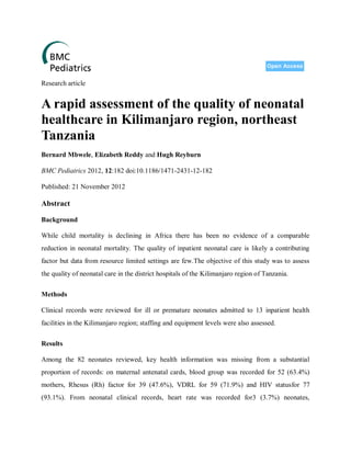 Research article


A rapid assessment of the quality of neonatal
healthcare in Kilimanjaro region, northeast
Tanzania
Bernard Mbwele, Elizabeth Reddy and Hugh Reyburn

BMC Pediatrics 2012, 12:182 doi:10.1186/1471-2431-12-182

Published: 21 November 2012

Abstract

Background

While child mortality is declining in Africa there has been no evidence of a comparable
reduction in neonatal mortality. The quality of inpatient neonatal care is likely a contributing
factor but data from resource limited settings are few.The objective of this study was to assess
the quality of neonatal care in the district hospitals of the Kilimanjaro region of Tanzania.


Methods

Clinical records were reviewed for ill or premature neonates admitted to 13 inpatient health
facilities in the Kilimanjaro region; staffing and equipment levels were also assessed.


Results

Among the 82 neonates reviewed, key health information was missing from a substantial
proportion of records: on maternal antenatal cards, blood group was recorded for 52 (63.4%)
mothers, Rhesus (Rh) factor for 39 (47.6%), VDRL for 59 (71.9%) and HIV statusfor 77
(93.1%). From neonatal clinical records, heart rate was recorded for3 (3.7%) neonates,
 