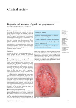 Clinical review
Diagnosis and treatment of pyoderma gangrenosum
Trevor Brooklyn, Giles Dunnill, Chris Probert
Pyoderma gangrenosum is a rare but serious
ulcerating skin disease, the treatment of which is
mostly empirical. Pyoderma can present to a variety of
health professionals and several variants exist that may
not be recognised immediately. This can delay the
diagnosis and have serious clinical consequences.1
The
mainstay of treatment is long term immunosuppres-
sion, often with high doses of corticosteroids or low
doses of ciclosporin. Recently, good outcomes have
been reported for treatments based on anti-tumour
necrosis factor , and infliximab proved effective in a
randomised controlled trial. This article reviews the
presentation of pyoderma gangrenosum and the
therapeutic options available.
Methods
We used the keyword “pyoderma gangrenosum” to
search Medline. We also searched the Cochrane
database but found no Cochrane review on this disease.
How can pyoderma be recognised?
Several variants exist, but the most common one is
classic pyoderma gangrenosum. This presents as a
deep ulcer with a well defined border, which is usually
violet or blue. The ulcer edge is often undermined
(worn and damaged) and the surrounding skin is ery-
thematous and indurated (fig 1). The ulcer often starts
as a small papule or collection of papules, which break
down to form small ulcers with a “cat’s paw”
appearance. These coalesce and the central area then
undergoes necrosis to form a single ulcer.
Classic pyoderma gangrenosum can occur on any
skin surface, but is most commonly seen on the legs.
Patients are often systemically unwell with symptoms
such as fever, malaise, arthralgia, and myalgia. Lesions
are usually painful and the pain can be severe. When
the lesions heal the scars are often cribriform. Early
diagnosis and prompt treatment reduce the risk of
scars, and disfigurement may occur if the diagnosis is
missed.1
Pathergy occurs in 25-50% of cases—lesions
develop at the site of minor trauma, so surgery or
debridement are contraindicated.2
Peristomal pyoderma gangrenosum
Peristomal pyoderma, which occurs close to abdominal
stomas, comprises about 15% of all cases of pyoderma.
Most of these patients have inflammatory bowel disease,
but peristomal pyoderma can occur in patients who
have had an ileostomy or colostomy for malignancy or
diverticular disease.3
A large questionnaire based study
found a 0.6% incidence of peristomal pyoderma among
patients with abdominal stomas.4
The ulcers in these
patients have a similar morphology to classic pyoderma
gangrenosum, but bridges of normal epithelium may
traverse the ulcer base (fig 2). The lesions are painful and
often interfere with the stoma bag adhering to the
abdominal wall, which can cause the contents of the bag
to irritate the skin more than usual.5
Summary points
Pyoderma gangrenosum presents in a variety of
guises and is easy to misdiagnose
A biopsy is needed only to exclude other diagnoses
Most treatments are empirical and based on small
series or local experience
Infliximab was more effective than placebo in a
small randomised controlled trial
Fig 1 Classic pyoderma gangrenosum
Cheltenham
General Hospital,
Cheltenham
GL53 7AN
Trevor Brooklyn
consultant
gastroenterologist
Bristol Royal
Infirmary, Bristol
BS2 8HW
Giles Dunnill
consultant
dermatologist
Chris Probert
reader in medicine
Correspondence to:
T Brooklyn
trevor.brooklyn@
glos.nhs.uk
BMJ 2006;333:181–4
181BMJ VOLUME 333 22 JULY 2006 bmj.com
 
