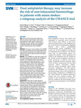 Dual antiplatelet therapy may increase
the risk of non-intracranial haemorrhage
in patients with minor strokes:
a subgroup analysis of the CHANCE trial
David Wang,1
Li Gui,2
Yi Dong,3
Hao Li,4
Shujuan Li,5
Huaguang Zheng,6
Anxin Wang,4,6
Xia Meng,4,6
Li-Ping Liu,6,7
Yi-Long Wang,4,6
Guangyao Wang,4,6
Jing Jing,6,7
Zixiao Li,4,6
Xing-Quan Zhao,4,6
Yong-Jun Wang,4,6,8
on behalf of the
investigators for the CHANCE trial
To cite: Wang D, Gui L,
Dong Y, et al. Dual
antiplatelet therapy may
increase the risk of non-
intracranial haemorrhage in
patients with minor strokes:
a subgroup analysis of the
CHANCE trial. Stroke and
Vascular Neurology 2016;1:
e000008. doi:10.1136/svn-
2016-000008
Received 6 January 2016
Revised 22 April 2016
Accepted 9 May 2016
For numbered affiliations see
end of article.
Correspondence to
Professor Yong-Jun Wang;
yongjunwang1962@gmail.
com
ABSTRACT
Aim: The aim of this study was to explore the
difference between haemorrhagic events among
those patients on either aspirin or aspirin plus
clopidogrel who were enrolled in the Clopidogrel
in High-Risk Patients with Acute Non-disabling
Ischemic Cerebrovascular Events (CHANCE)
trial.
Methods: This was an ad hoc analysis of the CHANCE
trial; data on all patients with any haemorrhagic event
were reviewed and analysed. Cox proportional hazards
regression was used to determine factors association
with any bleeding.
Results: In the CHANCE trial, there were a total of 101
(2%) haemorrhagic events reported from 50 different
hospitals. The clopidogrel–aspirin group had 60
(2.3%) cases and the aspirin group had 41 (1.6%,
p=0.09). Moderate or severe haemorrhagic events
occurred in 7 patients (0.3%) in the clopidogrel–
aspirin group and in 8 (0.3%) in the aspirin group
(p=0.73). Of 36 (0.7%) cases of intracranial
haemorrhages, 20 (0.4%) were in the clopidogrel–
aspirin group and 16 (0.3%) in the aspirin group.
Each group had 8 (0.3%) cases of symptomatic
haemorrhagic strokes. Other common haemorrhagic
events included 24 (0.5%) cases of skin bruises,
13 (0.3%) gastrointestinal haemorrhages, 9 (0.2%)
gum haemorrhages and 8 (0.2%) intraocular
haemorrhages.
Conclusions: There was no overall significant
difference in haemorrhagic events (p=0.29), especially
in the rate of intracranial haemorrhages between the 2
treatment groups. However, patients enrolled with
minor strokes had an increased risk of haemorrhagic
events regardless of treatment group, not seen in
patients with high-risk transient ischaemic attacks.
Being elderly, of male gender and with a history of
aspirin or proton pump inhibitor usage were associated
with increased risk of haemorrhage. Patients with
higher body mass index had lower risk of
haemorrhagic events.
Trial registration number: NCT00979589.
INTRODUCTION
Dual antiplatelet therapy with aspirin and
clopidogrel is commonly used in patients
with coronary artery disease or post intra-
arterial stenting. Prior to the publication of
the results from the Clopidogrel in High-Risk
Patients with Acute Nondisabling
Cerebrovascular Events (CHANCE) trial,
routine use of dual antiplatelet therapy was
not supported by any evidence and, further-
more, risk of haemorrhagic events out-
weighed the beneﬁt.1 2
Since publication of
results of the CHANCE trial, the ﬁnding of
the beneﬁt of dual antiplatelet therapy for
stroke prevention in patients with minor
stroke or high-risk transient ischaemic attack
(TIA) has been incorporated into the 2014
American Heart Association (AHA)/
American Stroke Association (ASA) stroke
prevention guidelines.3
Of 5170 patients
enrolled in the CHANCE trial, 101 patients
had haemorrhagic events. The overall rate of
haemorrhagic complication in CHANCE was
2%, which showed no statistical differences
between the two treatment groups. The
purpose of this manuscript is to provide a
post hoc analysis of all haemorrhagic events
in patients who participated in the CHANCE
trial.
METHODS
Details of the CHANCE trial have been
published elsewhere. Brieﬂy, CHANCE was a
prospective, multicentre, double-blind, ran-
domised, placebo-controlled trial conducted
at 114 centres in China. The trial compared
the combination therapy of clopidogrel and
aspirin (clopidogrel at an initial dose of
300 mg, followed by 75 mg/day for 90 days,
Wang D, et al. Stroke and Vascular Neurology 2016;1:e000008. doi:10.1136/svn-2016-000008 29
Open Access Original article
 