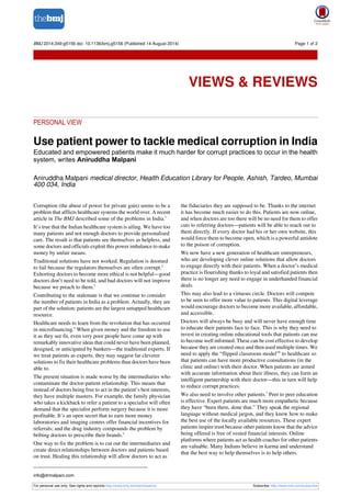 BMJ 2014;349:g5156 doi: 10.1136/bmj.g5156 (Published 14 August 2014) Page 1 of 2 
Views & Reviews 
VIEWS & REVIEWS 
PERSONAL VIEW 
Use patient power to tackle medical corruption in India 
Educated and empowered patients make it much harder for corrupt practices to occur in the health 
system, writes Aniruddha Malpani 
Aniruddha Malpani medical director, Health Education Library for People, Ashish, Tardeo, Mumbai 
400 034, India 
Corruption (the abuse of power for private gain) seems to be a 
problem that afflicts healthcare systems the world over. A recent 
article in The BMJ described some of the problems in India.1 
It’s true that the Indian healthcare system is ailing. We have too 
many patients and not enough doctors to provide personalised 
care. The result is that patients see themselves as helpless, and 
some doctors and officials exploit this power imbalance to make 
money by unfair means. 
Traditional solutions have not worked. Regulation is doomed 
to fail because the regulators themselves are often corrupt.2 
Exhorting doctors to become more ethical is not helpful—good 
doctors don’t need to be told, and bad doctors will not improve 
because we preach to them.3 
Contributing to the stalemate is that we continue to consider 
the number of patients in India as a problem. Actually, they are 
part of the solution: patients are the largest untapped healthcare 
resource. 
Healthcare needs to learn from the revolution that has occurred 
in microfinancing.4 When given money and the freedom to use 
it as they see fit, even very poor people have come up with 
remarkably innovative ideas that could never have been planned, 
designed, or anticipated by bankers—the traditional experts. If 
we treat patients as experts, they may suggest far cleverer 
solutions to fix their healthcare problems than doctors have been 
able to. 
The present situation is made worse by the intermediaries who 
contaminate the doctor-patient relationship. This means that 
instead of doctors being free to act in the patient’s best interests, 
they have multiple masters. For example, the family physician 
who takes a kickback to refer a patient to a specialist will often 
demand that the specialist perform surgery because it is more 
profitable. It’s an open secret that to earn more money 
laboratories and imaging centres offer financial incentives for 
referrals; and the drug industry compounds the problem by 
bribing doctors to prescribe their brands.5 
One way to fix the problem is to cut out the intermediaries and 
create direct relationships between doctors and patients based 
on trust. Healing this relationship will allow doctors to act as 
the fiduciaries they are supposed to be. Thanks to the internet 
it has become much easier to do this. Patients are now online, 
and when doctors are too there will be no need for them to offer 
cuts to referring doctors—patients will be able to reach out to 
them directly. If every doctor had his or her own website, this 
would force them to become open, which is a powerful antidote 
to the poison of corruption. 
We now have a new generation of healthcare entrepreneurs, 
who are developing clever online solutions that allow doctors 
to engage directly with their patients. When a doctor’s medical 
practice is flourishing thanks to loyal and satisfied patients then 
there is no longer any need to engage in underhanded financial 
deals. 
This may also lead to a virtuous circle. Doctors will compete 
to be seen to offer more value to patients. This digital leverage 
would encourage doctors to become more available, affordable, 
and accessible. 
Doctors will always be busy and will never have enough time 
to educate their patients face to face. This is why they need to 
invest in creating online educational tools that patients can use 
to become well informed. These can be cost effective to develop 
because they are created once and then used multiple times. We 
need to apply the “flipped classroom model”6 to healthcare so 
that patients can have more productive consultations (in the 
clinic and online) with their doctor. When patients are armed 
with accurate information about their illness, they can form an 
intelligent partnership with their doctor—this in turn will help 
to reduce corrupt practices. 
We also need to involve other patients.7 Peer to peer education 
is effective. Expert patients are much more empathetic because 
they have “been there, done that.” They speak the regional 
language without medical jargon, and they know how to make 
the best use of the locally available resources. These expert 
patients inspire trust because other patients know that the advice 
being offered is free of vested financial interests. Online 
platforms where patients act as health coaches for other patients 
are valuable. Many Indians believe in karma and understand 
that the best way to help themselves is to help others. 
info@drmalpani.com 
For personal use only: See rights and reprints http://www.bmj.com/permissions Subscribe: http://www.bmj.com/subscribe 
 