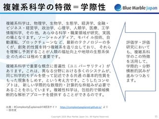Copyright 2020 Blue Marble Japan Inc. All Rights Reserved. 1111
複雑系科学の特徴＝学際性
複雑系科学は、物理学、⽣物学、⽣態学、経済学、⾦融・
ビジネス・経営学、政治学、⼼理学、⼈類学、医療、⼯学
情報科学、その 他，あらゆる科学・職業領域が研究、実践
の場となります。ソーシャルメディア、モバイ ル技術、⾃
動運転、ブロックチェーンな ど、最新のテクノロジーの多
くが、創発 的性質を持つ複雑系を造り出しており、 それら
を理解し予測することが⼈類の福祉向上や地球の⽣態系保
全 のためには極めて重要です。
複雑系科学で重要な概念に普遍性（ユニ バーサリティ）が
あります。これは、異なる分野における多くのシステムが、
同じ科学的モデルを使って記述できる共通 の基本的性質を
もった現象をしめす、という考え⽅です。こうしたコンセ
プトは、 新しい学際的な数理的・計算的な枠組みが必要で
あることを⽰しています。複雑性科学は、包括的で領域横
断的な解析アプローチを提供す ることができるのです。
出典：#ComplexityExplainedのWEBサイト https://complexityexplained.github.io/ より
⼀部改変
評価学・評価
研究において
も、複雑系科
学のこの特徴
を活⽤して、
学際的・分野
横断的試みが
進みつつあり
ます。
 