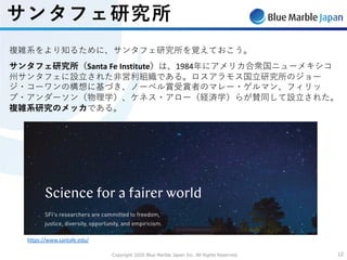 Copyright 2020 Blue Marble Japan Inc. All Rights Reserved. 1212
サンタフェ研究所
複雑系をより知るために、サンタフェ研究所を覚えておこう。
サンタフェ研究所（Santa Fe Institute）は、1984年にアメリカ合衆国ニューメキシコ
州サンタフェに設⽴された⾮営利組織である。ロスアラモス国⽴研究所のジョー
ジ・コーワンの構想に基づき、ノーベル賞受賞者のマレー・ゲルマン、フィリッ
プ・アンダーソン（物理学）、ケネス・アロー（経済学）らが賛同して設⽴された。
複雑系研究のメッカである。
https://www.santafe.edu/
 